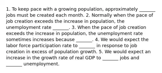 1. To keep pace with a growing​ population, approximately​ _______ jobs must be created each month. 2. Normally when the pace of job creation exceeds the increase in​ population, the unemployment rate ​_______. 3. When the pace of job creation exceeds the increase in​ population, the unemployment rate sometimes increases because​ _______. 4. We would expect the labor force participation rate to​ _______ in response to job creation in excess of population growth. 5. We would expect an increase in the growth rate of real GDP to​ _______ jobs and​ _______ unemployment.