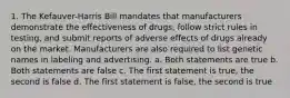 1. The Kefauver-Harris Bill mandates that manufacturers demonstrate the effectiveness of drugs, follow strict rules in testing, and submit reports of adverse effects of drugs already on the market. Manufacturers are also required to list genetic names in labeling and advertising. a. Both statements are true b. Both statements are false c. The first statement is true, the second is false d. The first statement is false, the second is true