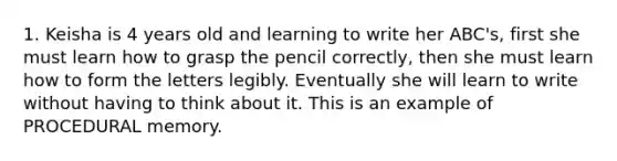 1. Keisha is 4 years old and learning to write her ABC's, first she must learn how to grasp the pencil correctly, then she must learn how to form the letters legibly. Eventually she will learn to write without having to think about it. This is an example of PROCEDURAL memory.