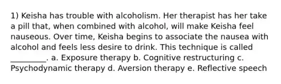 1) Keisha has trouble with alcoholism. Her therapist has her take a pill that, when combined with alcohol, will make Keisha feel nauseous. Over time, Keisha begins to associate the nausea with alcohol and feels less desire to drink. This technique is called _________. a. Exposure therapy b. Cognitive restructuring c. Psychodynamic therapy d. Aversion therapy e. Reflective speech