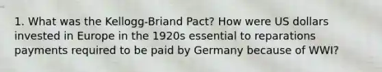 1. What was the Kellogg-Briand Pact? How were US dollars invested in Europe in the 1920s essential to reparations payments required to be paid by Germany because of WWI?