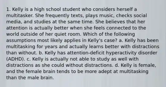 1. Kelly is a high school student who considers herself a multitasker. She frequently​ texts, plays​ music, checks social​ media, and studies at the same time. She believes that her attention is actually better when she feels connected to the world outside of her quiet room. Which of the following assumptions most likely applies in​ Kelly's case? a. Kelly has been multitasking for years and actually learns better with distractions than without. b. Kelly has​ attention-deficit hyperactivity disorder​ (ADHD). c. Kelly is actually not able to study as well with distractions as she could without distractions. d. Kelly is​ female, and the female brain tends to be more adept at multitasking than the male brain.