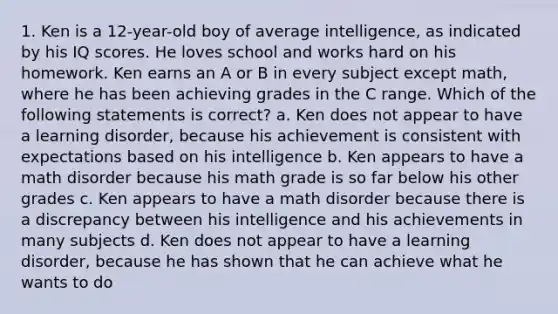 1. Ken is a 12-year-old boy of average intelligence, as indicated by his IQ scores. He loves school and works hard on his homework. Ken earns an A or B in every subject except math, where he has been achieving grades in the C range. Which of the following statements is correct? a. Ken does not appear to have a learning disorder, because his achievement is consistent with expectations based on his intelligence b. Ken appears to have a math disorder because his math grade is so far below his other grades c. Ken appears to have a math disorder because there is a discrepancy between his intelligence and his achievements in many subjects d. Ken does not appear to have a learning disorder, because he has shown that he can achieve what he wants to do