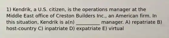 1) Kendrik, a U.S. citizen, is the operations manager at the Middle East office of Creston Builders Inc., an American firm. In this situation, Kendrik is a(n) __________ manager. A) repatriate B) host-country C) inpatriate D) expatriate E) virtual