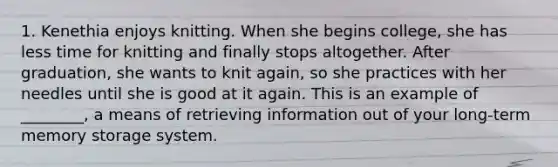 1. Kenethia enjoys knitting. When she begins college, she has less time for knitting and finally stops altogether. After graduation, she wants to knit again, so she practices with her needles until she is good at it again. This is an example of ________, a means of retrieving information out of your long-term memory storage system.