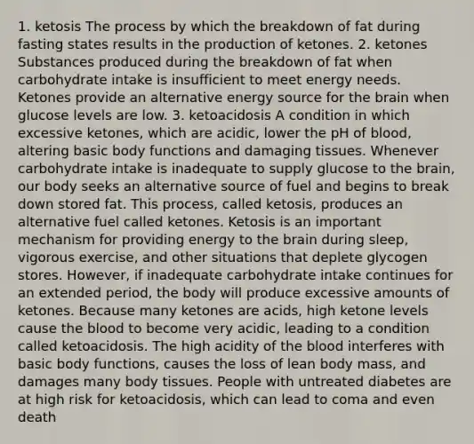 1. ketosis The process by which the breakdown of fat during fasting states results in the production of ketones. 2. ketones Substances produced during the breakdown of fat when carbohydrate intake is insufficient to meet energy needs. Ketones provide an alternative energy source for the brain when glucose levels are low. 3. ketoacidosis A condition in which excessive ketones, which are acidic, lower the pH of blood, altering basic body functions and damaging tissues. Whenever carbohydrate intake is inadequate to supply glucose to the brain, our body seeks an alternative source of fuel and begins to break down stored fat. This process, called ketosis, produces an alternative fuel called ketones. Ketosis is an important mechanism for providing energy to the brain during sleep, vigorous exercise, and other situations that deplete glycogen stores. However, if inadequate carbohydrate intake continues for an extended period, the body will produce excessive amounts of ketones. Because many ketones are acids, high ketone levels cause the blood to become very acidic, leading to a condition called ketoacidosis. The high acidity of the blood interferes with basic body functions, causes the loss of lean body mass, and damages many body tissues. People with untreated diabetes are at high risk for ketoacidosis, which can lead to coma and even death