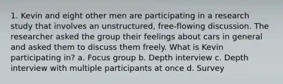 1. Kevin and eight other men are participating in a research study that involves an unstructured, free-flowing discussion. The researcher asked the group their feelings about cars in general and asked them to discuss them freely. What is Kevin participating in? a. Focus group b. Depth interview c. Depth interview with multiple participants at once d. Survey