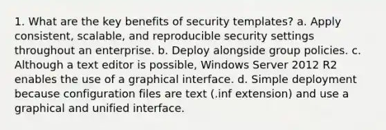 1. What are the key benefits of security templates? a. Apply consistent, scalable, and reproducible security settings throughout an enterprise. b. Deploy alongside group policies. c. Although a text editor is possible, Windows Server 2012 R2 enables the use of a graphical interface. d. Simple deployment because configuration files are text (.inf extension) and use a graphical and unified interface.