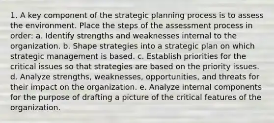 1. A key component of the strategic planning process is to assess the environment. Place the steps of the assessment process in order: a. Identify strengths and weaknesses internal to the organization. b. Shape strategies into a strategic plan on which strategic management is based. c. Establish priorities for the critical issues so that strategies are based on the priority issues. d. Analyze strengths, weaknesses, opportunities, and threats for their impact on the organization. e. Analyze internal components for the purpose of drafting a picture of the critical features of the organization.