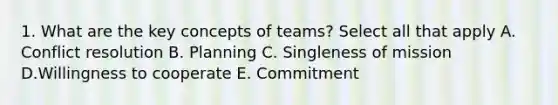 1. What are the key concepts of teams? Select all that apply A. Conflict resolution B. Planning C. Singleness of mission D.Willingness to cooperate E. Commitment