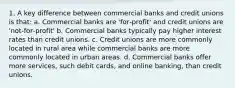 1. A key difference between commercial banks and credit unions is that: a. Commercial banks are 'for‐profit' and credit unions are 'not‐for‐profit' b. Commercial banks typically pay higher interest rates than credit unions. c. Credit unions are more commonly located in rural area while commercial banks are more commonly located in urban areas. d. Commercial banks offer more services, such debit cards, and online banking, than credit unions.