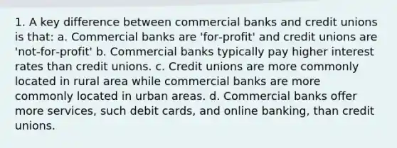 1. A key difference between commercial banks and credit unions is that: a. Commercial banks are 'for‐profit' and credit unions are 'not‐for‐profit' b. Commercial banks typically pay higher interest rates than credit unions. c. Credit unions are more commonly located in rural area while commercial banks are more commonly located in urban areas. d. Commercial banks offer more services, such debit cards, and online banking, than credit unions.