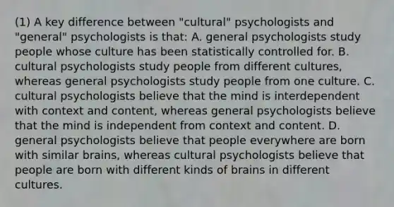 (1) A key difference between "cultural" psychologists and "general" psychologists is that: A. general psychologists study people whose culture has been statistically controlled for. B. cultural psychologists study people from different cultures, whereas general psychologists study people from one culture. C. cultural psychologists believe that the mind is interdependent with context and content, whereas general psychologists believe that the mind is independent from context and content. D. general psychologists believe that people everywhere are born with similar brains, whereas cultural psychologists believe that people are born with different kinds of brains in different cultures.