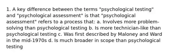 1. A key difference between the terms "psychological testing" and "psychological assessment" is that "psychological assessment" refers to a process that: a. Involves more problem-solving than psychological testing b. Is more technician-like than psychological testing c. Was first described by Maloney and Ward in the mid-1970s d. Is much broader in scope than psychological testing