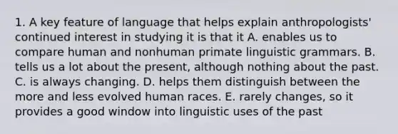 1. A key feature of language that helps explain anthropologists' continued interest in studying it is that it A. enables us to compare human and nonhuman primate linguistic grammars. B. tells us a lot about the present, although nothing about the past. C. is always changing. D. helps them distinguish between the more and less evolved human races. E. rarely changes, so it provides a good window into linguistic uses of the past