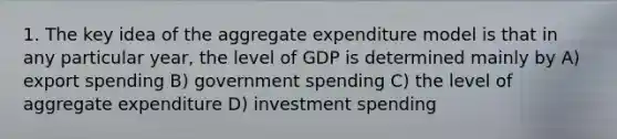 1. The key idea of the aggregate expenditure model is that in any particular year, the level of GDP is determined mainly by A) export spending B) government spending C) the level of aggregate expenditure D) investment spending