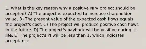 1. What is the key reason why a positive NPV project should be accepted? A) The project is expected to increase shareholder value. B) The present value of the expected cash flows equals the project's cost. C) The project will produce positive cash flows in the future. D) The project's payback will be positive during its life. E) The project's PI will be less than 1, which indicates acceptance.