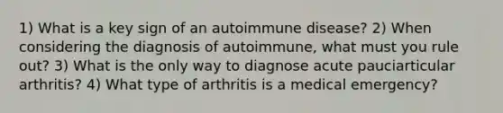 1) What is a key sign of an autoimmune disease? 2) When considering the diagnosis of autoimmune, what must you rule out? 3) What is the only way to diagnose acute pauciarticular arthritis? 4) What type of arthritis is a medical emergency?