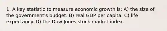 1. A key statistic to measure economic growth is: A) the size of the government's budget. B) real GDP per capita. C) life expectancy. D) the Dow Jones stock market index.