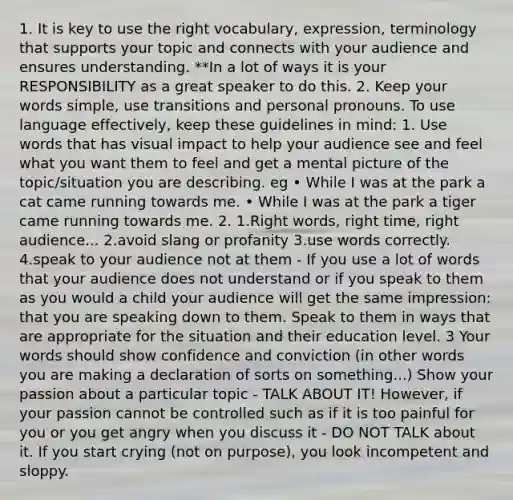 1. It is key to use the right vocabulary, expression, terminology that supports your topic and connects with your audience and ensures understanding. **In a lot of ways it is your RESPONSIBILITY as a great speaker to do this. 2. Keep your words simple, use transitions and personal pronouns. To use language effectively, keep these guidelines in mind: 1. Use words that has visual impact to help your audience see and feel what you want them to feel and get a mental picture of the topic/situation you are describing. eg • While I was at the park a cat came running towards me. • While I was at the park a tiger came running towards me. 2. 1.Right words, right time, right audience... 2.avoid slang or profanity 3.use words correctly. 4.speak to your audience not at them - If you use a lot of words that your audience does not understand or if you speak to them as you would a child your audience will get the same impression: that you are speaking down to them. Speak to them in ways that are appropriate for the situation and their education level. 3 Your words should show confidence and conviction (in other words you are making a declaration of sorts on something...) Show your passion about a particular topic - TALK ABOUT IT! However, if your passion cannot be controlled such as if it is too painful for you or you get angry when you discuss it - DO NOT TALK about it. If you start crying (not on purpose), you look incompetent and sloppy.