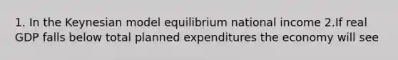 1. In the Keynesian model equilibrium national income 2.If real GDP falls below total planned expenditures the economy will see