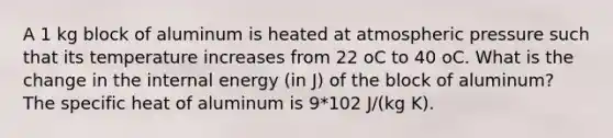 A 1 kg block of aluminum is heated at atmospheric pressure such that its temperature increases from 22 oC to 40 oC. What is the change in the internal energy (in J) of the block of aluminum? The specific heat of aluminum is 9*102 J/(kg K).