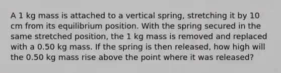 A 1 kg mass is attached to a vertical spring, stretching it by 10 cm from its equilibrium position. With the spring secured in the same stretched position, the 1 kg mass is removed and replaced with a 0.50 kg mass. If the spring is then released, how high will the 0.50 kg mass rise above the point where it was released?