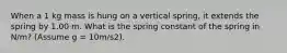 When a 1 kg mass is hung on a vertical spring, it extends the spring by 1.00 m. What is the spring constant of the spring in N/m? (Assume g = 10m/s2).