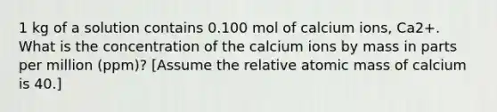 1 kg of a solution contains 0.100 mol of calcium ions, Ca2+. What is the concentration of the calcium ions by mass in parts per million (ppm)? [Assume the relative atomic mass of calcium is 40.]