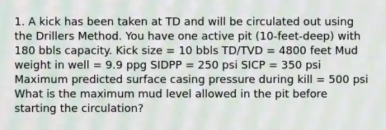 1. A kick has been taken at TD and will be circulated out using the Drillers Method. You have one active pit (10-feet-deep) with 180 bbls capacity. Kick size = 10 bbls TD/TVD = 4800 feet Mud weight in well = 9.9 ppg SIDPP = 250 psi SICP = 350 psi Maximum predicted surface casing pressure during kill = 500 psi What is the maximum mud level allowed in the pit before starting the circulation?