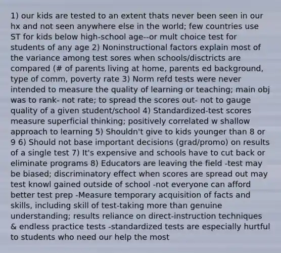 1) our kids are tested to an extent thats never been seen in our hx and not seen anywhere else in the world; few countries use ST for kids below high-school age--or mult choice test for students of any age 2) Noninstructional factors explain most of the variance among test sores when schools/disctricts are compared (# of parents living at home, parents ed background, type of comm, poverty rate 3) Norm refd tests were never intended to measure the quality of learning or teaching; main obj was to rank- not rate; to spread the scores out- not to gauge quality of a given student/school 4) Standardized-test scores measure superficial thinking; positively correlated w shallow approach to learning 5) Shouldn't give to kids younger than 8 or 9 6) Should not base important decisions (grad/promo) on results of a single test 7) It's expensive and schools have to cut back or eliminate programs 8) Educators are leaving the field -test may be biased; discriminatory effect when scores are spread out may test knowl gained outside of school -not everyone can afford better test prep -Measure temporary acquisition of facts and skills, including skill of test-taking more than genuine understanding; results reliance on direct-instruction techniques & endless practice tests -standardized tests are especially hurtful to students who need our help the most