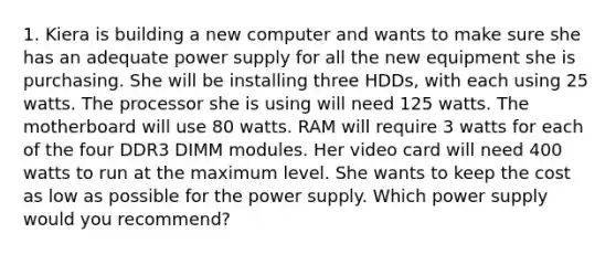 1. Kiera is building a new computer and wants to make sure she has an adequate power supply for all the new equipment she is purchasing. She will be installing three HDDs, with each using 25 watts. The processor she is using will need 125 watts. The motherboard will use 80 watts. RAM will require 3 watts for each of the four DDR3 DIMM modules. Her video card will need 400 watts to run at the maximum level. She wants to keep the cost as low as possible for the power supply. Which power supply would you recommend?