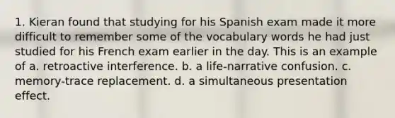 1. Kieran found that studying for his Spanish exam made it more difficult to remember some of the vocabulary words he had just studied for his French exam earlier in the day. This is an example of a. retroactive interference. b. a life-narrative confusion. c. memory-trace replacement. d. a simultaneous presentation effect.