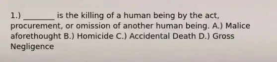 1.) ________ is the killing of a human being by the act, procurement, or omission of another human being. A.) Malice aforethought B.) Homicide C.) Accidental Death D.) Gross Negligence