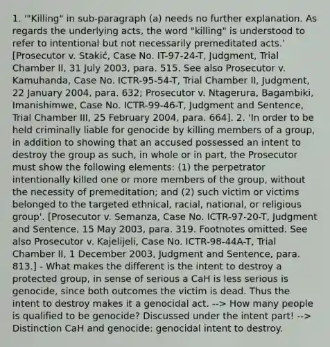 1. '"Killing" in sub-paragraph (a) needs no further explanation. As regards the underlying acts, the word "killing" is understood to refer to intentional but not necessarily premeditated acts.' [Prosecutor v. Stakić, Case No. IT-97-24-T, Judgment, Trial Chamber II, 31 July 2003, para. 515. See also Prosecutor v. Kamuhanda, Case No. ICTR-95-54-T, Trial Chamber II, Judgment, 22 January 2004, para. 632; Prosecutor v. Ntagerura, Bagambiki, Imanishimwe, Case No. ICTR-99-46-T, Judgment and Sentence, Trial Chamber III, 25 February 2004, para. 664]. 2. 'In order to be held criminally liable for genocide by killing members of a group, in addition to showing that an accused possessed an intent to destroy the group as such, in whole or in part, the Prosecutor must show the following elements: (1) the perpetrator intentionally killed one or more members of the group, without the necessity of premeditation; and (2) such victim or victims belonged to the targeted ethnical, racial, national, or religious group'. [Prosecutor v. Semanza, Case No. ICTR-97-20-T, Judgment and Sentence, 15 May 2003, para. 319. Footnotes omitted. See also Prosecutor v. Kajelijeli, Case No. ICTR-98-44A-T, Trial Chamber II, 1 December 2003, Judgment and Sentence, para. 813.] - What makes the different is the intent to destroy a protected group, in sense of serious a CaH is less serious is genocide, since both outcomes the victim is dead. Thus the intent to destroy makes it a genocidal act. --> How many people is qualified to be genocide? Discussed under the intent part! --> Distinction CaH and genocide: genocidal intent to destroy.