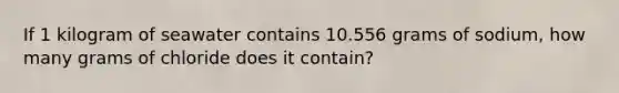 If 1 kilogram of seawater contains 10.556 grams of sodium, how many grams of chloride does it contain?