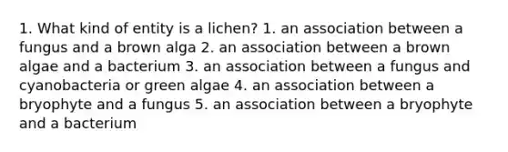 1. What kind of entity is a lichen? 1. an association between a fungus and a brown alga 2. an association between a brown algae and a bacterium 3. an association between a fungus and cyanobacteria or green algae 4. an association between a bryophyte and a fungus 5. an association between a bryophyte and a bacterium