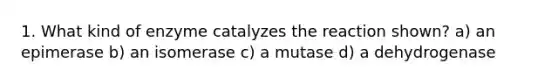 1. What kind of enzyme catalyzes the reaction shown? a) an epimerase b) an isomerase c) a mutase d) a dehydrogenase