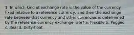 1. In which kind of exchange rate is the value of the currency fixed relative to a reference currency, and then the exchange rate between that currency and other currencies is determined by the reference currency exchange rate? a. Flexible b. Pegged c. Real d. Dirty-float