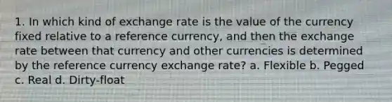 1. In which kind of exchange rate is the value of the currency fixed relative to a reference currency, and then the exchange rate between that currency and other currencies is determined by the reference currency exchange rate? a. Flexible b. Pegged c. Real d. Dirty-float