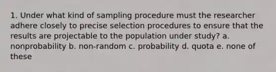 1. Under what kind of sampling procedure must the researcher adhere closely to precise selection procedures to ensure that the results are projectable to the population under study? a. nonprobability b. non-random c. probability d. quota e. none of these