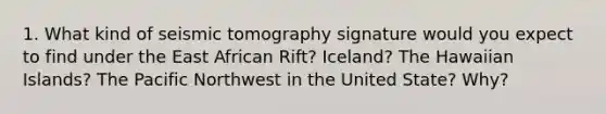 1. What kind of seismic tomography signature would you expect to find under the East African Rift? Iceland? The Hawaiian Islands? The Pacific Northwest in the United State? Why?