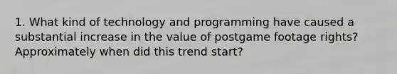 1. What kind of technology and programming have caused a substantial increase in the value of postgame footage rights? Approximately when did this trend start?