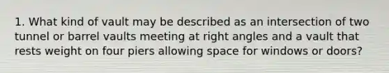 1. What kind of vault may be described as an intersection of two tunnel or barrel vaults meeting at right angles and a vault that rests weight on four piers allowing space for windows or doors?