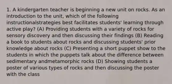 1. A kindergarten teacher is beginning a new unit on rocks. As an introduction to the unit, which of the following instructionalstrategies best facilitates students' learning through active play? (A) Providing students with a variety of rocks for sensory discovery and then discussing their findings (B) Reading a book to students about rocks and discussing students' prior knowledge about rocks (C) Presenting a short puppet show to the students in which the puppets talk about the difference between sedimentary andmetamorphic rocks (D) Showing students a poster of various types of rocks and then discussing the poster with the class