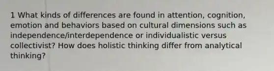 1 What kinds of differences are found in attention, cognition, emotion and behaviors based on cultural dimensions such as independence/interdependence or individualistic versus collectivist? How does holistic thinking differ from analytical thinking?