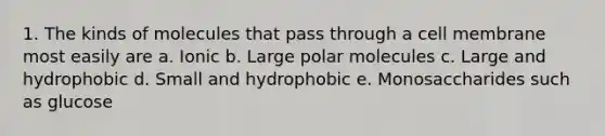 1. The kinds of molecules that pass through a cell membrane most easily are a. Ionic b. Large polar molecules c. Large and hydrophobic d. Small and hydrophobic e. Monosaccharides such as glucose