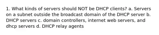 1. What kinds of servers should NOT be DHCP clients? a. Servers on a subnet outside the broadcast domain of the DHCP server b. DHCP servers c. domain controllers, internet web servers, and dhcp servers d. DHCP relay agents