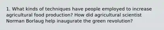 1. What kinds of techniques have people employed to increase agricultural food production? How did agricultural scientist Norman Borlaug help inaugurate the green revolution?