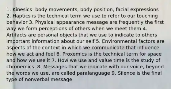 1. Kinesics- body movements, body position, facial expressions 2. Haptics is the technical term we use to refer to our touching behavior 3. Physical appearance message are frequently the first way we form perceptions of others when we meet them 4. Artifacts are personal objects that we use to indicate to others important information about our self 5. Environmental factors are aspects of the context in which we communicate that influence how we act and feel 6. Proxemics is the technical term for space and how we use it 7. How we use and value time is the study of chronemics. 8. Messages that we indicate with our voice, beyond the words we use, are called paralanguage 9. Silence is the final type of nonverbal message